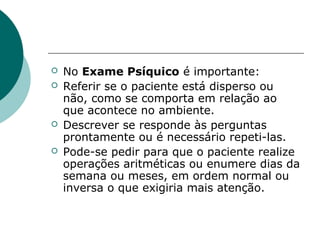    No Exame Psíquico é importante:
   Referir se o paciente está disperso ou
    não, como se comporta em relação ao
    que acontece no ambiente.
   Descrever se responde às perguntas
    prontamente ou é necessário repeti-las.
   Pode-se pedir para que o paciente realize
    operações aritméticas ou enumere dias da
    semana ou meses, em ordem normal ou
    inversa o que exigiria mais atenção.
 