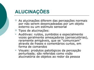 ALUCINAÇÕES
   As alucinações diferem das percepções normais
    por não serem desencadeadas por um objeto
    externo ou um estímulo sensorial
   Tipos de alucinações:
   Auditivas: ruídos, zumbidos e especialmente
    vozes geralmente ameaçadoras (persecutórias),
    raramente amigáveis, que se “comunicam”
    através de frases e comentários curtos, em
    forma de comandos
   Visuais: produtos patológicos da percepção
    perturbada; são referidas como visão
    alucinatória de objetos ao redor da pessoa
 