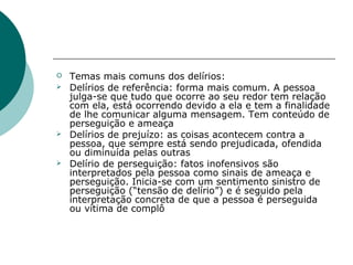   Temas mais comuns dos delírios:
   Delírios de referência: forma mais comum. A pessoa
    julga-se que tudo que ocorre ao seu redor tem relação
    com ela, está ocorrendo devido a ela e tem a finalidade
    de lhe comunicar alguma mensagem. Tem conteúdo de
    perseguição e ameaça
   Delírios de prejuízo: as coisas acontecem contra a
    pessoa, que sempre está sendo prejudicada, ofendida
    ou diminuída pelas outras
   Delírio de perseguição: fatos inofensivos são
    interpretados pela pessoa como sinais de ameaça e
    perseguição. Inicia-se com um sentimento sinistro de
    perseguição (“tensão de delírio”) e é seguido pela
    interpretação concreta de que a pessoa é perseguida
    ou vítima de complô
 