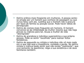    Delírio erótico:mais freqüente em mulheres. A pessoa sente-
    se amada por um homem que conhece de passagem ou que
    nunca falou com ela. Justifica que o homem não a procura
    por laços de família ou posição social. Pode haver idéias de
    perseguição
   Delírio de ciúmes:mais frequente em homens. O homem
    convence-se da infidelidade da mulher mesmo que não haja
    provas ou indícios para tal. Acusa a mulher de vida
    “desregrada”
   Delírio de grandeza:o indivíduo superestima a sua própria
    pessoa. Pode se sentir “escolhido” para realizar feitos
    fantásticos.
   Delírio de pequenês ou niilista:o indivíduo não vê mais nada
    em si que não seja a impotência, nulidade e perda. No delírio
    niilista o inidívuo pode sentir que não existe “realmente”, que
    vive somente na aparência; nega a sua existência e de seus
    familiares também.
 