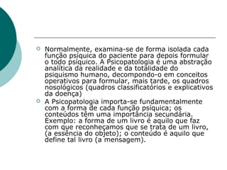    Normalmente, examina-se de forma isolada cada
    função psíquica do paciente para depois formular
    o todo psíquico. A Psicopatologia é uma abstração
    analítica da realidade e da totalidade do
    psiquismo humano, decompondo-o em conceitos
    operativos para formular, mais tarde, os quadros
    nosológicos (quadros classificatórios e explicativos
    da doença)
   A Psicopatologia importa-se fundamentalmente
    com a forma de cada função psíquica; os
    conteúdos têm uma importância secundária.
    Exemplo: a forma de um livro é aquilo que faz
    com que reconheçamos que se trata de um livro,
    (a essência do objeto); o conteúdo é aquilo que
    define tal livro (a mensagem).
 