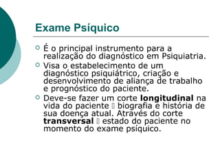 Exame Psíquico
   É o principal instrumento para a
    realização do diagnóstico em Psiquiatria.
   Visa o estabelecimento de um
    diagnóstico psiquiátrico, criação e
    desenvolvimento de aliança de trabalho
    e prognóstico do paciente.
   Deve-se fazer um corte longitudinal na
    vida do paciente  biografia e história de
    sua doença atual. Através do corte
    transversal  estado do paciente no
    momento do exame psíquico.
 
