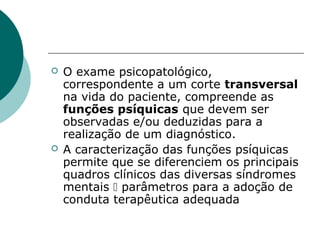    O exame psicopatológico,
    correspondente a um corte transversal
    na vida do paciente, compreende as
    funções psíquicas que devem ser
    observadas e/ou deduzidas para a
    realização de um diagnóstico.
   A caracterização das funções psíquicas
    permite que se diferenciem os principais
    quadros clínicos das diversas síndromes
    mentais  parâmetros para a adoção de
    conduta terapêutica adequada
 