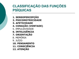 CLASSIFICAÇÃO DAS FUNÇÕES
PSÍQUICAS
1. SENSOPERCEPÇÃO
2. PSICOMOTRICIDADE
3. AFETIVIDADE
4. CONAÇÃO (VONTADE)
5. IMPULSIVIDADE
6. INTELIGÊNCIA
7. ORIENTAÇÃO
8. MEMÓRIA
9. JUÍZO
10. PENSAMENTO
11. CONSCIÊNCIA
12. ATENÇÃO
 
