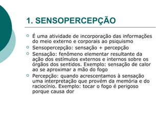 1. SENSOPERCEPÇÃO
   É uma atividade de incorporação das informações
    do meio externo e corporais ao psiquismo
   Sensopercepção: sensação + percepção
   Sensação: fenômeno elementar resultante da
    ação dos estímulos externos e internos sobre os
    órgãos dos sentidos. Exemplo: sensação de calor
    ao se aproximar a mão do fogo
   Percepção: quando acrescentamos à sensação
    uma interpretação que provém da memória e do
    raciocínio. Exemplo: tocar o fogo é perigoso
    porque causa dor
 