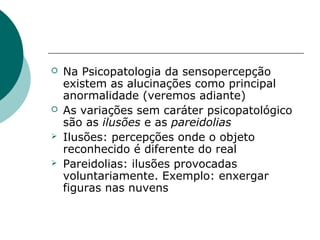    Na Psicopatologia da sensopercepção
    existem as alucinações como principal
    anormalidade (veremos adiante)
   As variações sem caráter psicopatológico
    são as ilusões e as pareidolias
   Ilusões: percepções onde o objeto
    reconhecido é diferente do real
   Pareidolias: ilusões provocadas
    voluntariamente. Exemplo: enxergar
    figuras nas nuvens
 