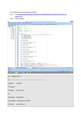 6.1 Codificar las clases del paquete modelo
6.1.1 Ver http://elviajedelnavegante.blogspot.com/2010/10/las-propiedades-property-de-
python.html
6.1.2 Clase Proyecto
# -*- coding: utf-8 -*-
#-------------------------------------------------------------------------------
# Name: module1
# Purpose:
# Author: Carlos Arturo
#
# Created: 06/12/2014
# Copyright: (c) Carlos Arturo 2014
# Licence: <your licence>
 