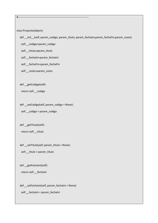#-------------------------------------------------------------------------------
class Proyecto(object):
def __init__(self, param_codigo, param_titulo, param_fechaIni,param_fechaFin,param_costo):
self.__codigo=param_codigo
self.__titulo=param_titulo
self.__fechaIni=param_fechaIni
self.__fechaFin=param_fechaFin
self.__costo=param_costo
def __getCodigo(self):
return self.__codigo
def __setCodigo(self, param_codigo = None):
self.__codigo = param_codigo
def __getTitulo(self):
return self.__titulo
def __setTitulo(self, param_titulo = None):
self.__titulo = param_titulo
def __getFechaIni(self):
return self.__fechaIni
def __setFechaIni(self, param_fechaIni = None):
self.__fechaIni = param_fechaIni
 