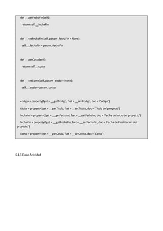 def __getFechaFin(self):
return self.__fechaFin
def __setFechaFin(self, param_fechaFin = None):
self.__fechaFin = param_fechaFin
def __getCosto(self):
return self.__costo
def __setCosto(self, param_costo = None):
self.__costo = param_costo
codigo = property(fget = __getCodigo, fset = __setCodigo, doc = 'Código')
titulo = property(fget = __getTitulo, fset = __setTitulo, doc = 'Título del proyecto')
fechaIni = property(fget = __getFechaIni, fset = __setFechaIni, doc = 'Fecha de Inicio del proyecto')
fechaFin = property(fget = __getFechaFin, fset = __setFechaFin, doc = 'Fecha de Finalización del
proyecto')
costo = property(fget = __getCosto, fset = __setCosto, doc = 'Costo')
6.1.3 Clase Actividad
 