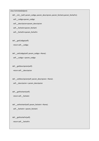 class Actividad(object):
def __init__(self, param_codigo, param_descripcion, param_fechaIni,param_fechaFin):
self.__codigo=param_codigo
self.__descripcion=param_descripcion
self.__fechaIni=param_fechaIni
self.__fechaFin=param_fechaFin
def __getCodigo(self):
return self.__codigo
def __setCodigo(self, param_codigo = None):
self.__codigo = param_codigo
def __getDescripcion(self):
return self.__descripcion
def __setDescripcion(self, param_descripcion = None):
self.__descripcion = param_descripcion
def __getFechaIni(self):
return self.__fechaIni
def __setFechaIni(self, param_fechaIni = None):
self.__fechaIni = param_fechaIni
def __getFechaFin(self):
return self.__fechaFin
 