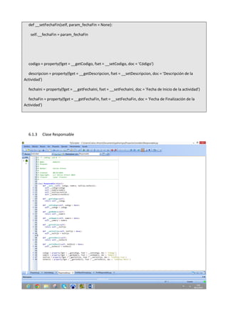 def __setFechaFin(self, param_fechaFin = None):
self.__fechaFin = param_fechaFin
codigo = property(fget = __getCodigo, fset = __setCodigo, doc = 'Código')
descripcion = property(fget = __getDescripcion, fset = __setDescripcion, doc = 'Descripción de la
Actividad')
fechaIni = property(fget = __getFechaIni, fset = __setFechaIni, doc = 'Fecha de Inicio de la actividad')
fechaFin = property(fget = __getFechaFin, fset = __setFechaFin, doc = 'Fecha de Finalización de la
Actividad')
6.1.3 Clase Responsable
 