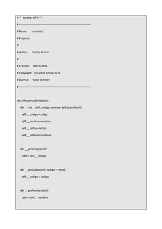 # -*- coding: utf-8 -*-
#-------------------------------------------------------------------------------
# Name: module1
# Purpose:
#
# Author: Carlos Arturo
#
# Created: 08/12/2014
# Copyright: (c) Carlos Arturo 2014
# Licence: <your licence>
#-------------------------------------------------------------------------------
class Responsable(object):
def __init__(self, codigo, nombre, telFijo,telMovil):
self.__codigo=codigo
self.__nombre=nombre
self.__telFijo=telFijo
self.__telMovil=telMovil
def __getCodigo(self):
return self.__codigo
def __setCodigo(self, codigo = None):
self.__codigo = codigo
def __getNombre(self):
return self.__nombre
 