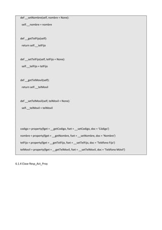 def __setNombre(self, nombre = None):
self.__nombre = nombre
def __getTelFijo(self):
return self.__telFijo
def __setTelFijo(self, telFijo = None):
self.__telFijo = telFijo
def __getTelMovil(self):
return self.__telMovil
def __setTelMovil(self, telMovil = None):
self.__telMovil = telMovil
codigo = property(fget = __getCodigo, fset = __setCodigo, doc = 'Código')
nombre = property(fget = __getNombre, fset = __setNombre, doc = 'Nombre')
telFijo = property(fget = __getTelFijo, fset = __setTelFijo, doc = 'Teléfono Fijo')
telMovil = property(fget = __getTelMovil, fset = __setTelMovil, doc = 'Teléfono Móvil')
6.1.4 Clase Resp_Act_Proy
 