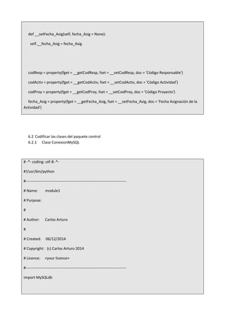 def __setFecha_Asig(self, fecha_Asig = None):
self.__fecha_Asig = fecha_Asig
codResp = property(fget = __getCodResp, fset = __setCodResp, doc = 'Código Responsable')
codActiv = property(fget = __getCodActiv, fset = __setCodActiv, doc = 'Código Actividad')
codProy = property(fget = __getCodProy, fset = __setCodProy, doc = 'Código Proyecto')
fecha_Asig = property(fget = __getFecha_Asig, fset = __setFecha_Asig, doc = 'Fecha Asignación de la
Actividad')
6.2 Codificar las clases del paquete control
6.2.1 Clase ConexionMySQL
# -*- coding: utf-8 -*-
#!/usr/bin/python
#-------------------------------------------------------------------------------
# Name: module1
# Purpose:
#
# Author: Carlos Arturo
#
# Created: 06/12/2014
# Copyright: (c) Carlos Arturo 2014
# Licence: <your licence>
#-------------------------------------------------------------------------------
import MySQLdb
 