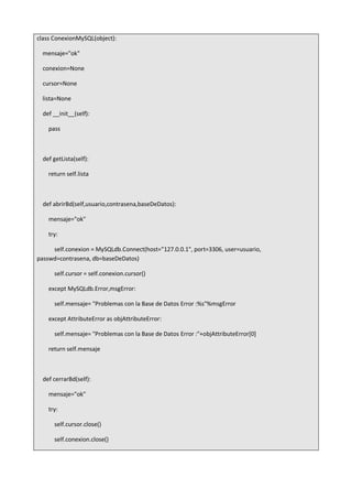 class ConexionMySQL(object):
mensaje="ok"
conexion=None
cursor=None
lista=None
def __init__(self):
pass
def getLista(self):
return self.lista
def abrirBd(self,usuario,contrasena,baseDeDatos):
mensaje="ok"
try:
self.conexion = MySQLdb.Connect(host="127.0.0.1", port=3306, user=usuario,
passwd=contrasena, db=baseDeDatos)
self.cursor = self.conexion.cursor()
except MySQLdb.Error,msgError:
self.mensaje= "Problemas con la Base de Datos Error :%s"%msgError
except AttributeError as objAttributeError:
self.mensaje= "Problemas con la Base de Datos Error :"+objAttributeError[0]
return self.mensaje
def cerrarBd(self):
mensaje="ok"
try:
self.cursor.close()
self.conexion.close()
 