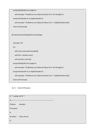 except MySQLdb.Error,msgError:
self.mensaje= "Problemas con la Base de Datos Error :%s"%msgError
except AttributeError as objAttributeError:
self.mensaje= "Problemas con la Base de Datos Error :"+objAttributeError[0]
return self.mensaje
def ejecutarComandoSql(self,comandoSql):
mensaje="ok"
try:
self.cursor.execute(comandoSql)
self.lista = list(self.cursor)
self.conexion.commit()
except MySQLdb.Error,msgError:
self.mensaje= "Problemas con la Base de Datos Error :%s"%msgError
except AttributeError as objAttributeError:
self.mensaje= "Problemas con la Base de Datos Error :"+objAttributeError[0]
return self.mensaje
6.2.2 Clase CtrProyecto
# -*- coding: utf-8 -*-
#-------------------------------------------------------------------------------
# Name: module1
# Purpose:
#
# Author: Carlos Arturo
#
 