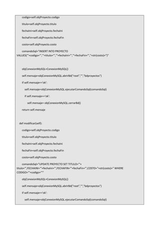 codigo=self.objProyecto.codigo
titulo=self.objProyecto.titulo
fechaIni=self.objProyecto.fechaIni
fechaFin=self.objProyecto.fechaFin
costo=self.objProyecto.costo
comandoSql="INSERT INTO PROYECTO
VALUES('"+codigo+"','"+titulo+"','"+fechaIni+"','"+fechaFin+"',"+str(costo)+")"
objConexionMySQL=ConexionMySQL()
self.mensaje=objConexionMySQL.abrirBd("root","","bdproyectos")
if self.mensaje=='ok':
self.mensaje=objConexionMySQL.ejecutarComandoSql(comandoSql)
if self.mensaje=='ok':
self.mensaje= objConexionMySQL.cerrarBd()
return self.mensaje
def modificar(self):
codigo=self.objProyecto.codigo
titulo=self.objProyecto.titulo
fechaIni=self.objProyecto.fechaIni
fechaFin=self.objProyecto.fechaFin
costo=self.objProyecto.costo
comandoSql="UPDATE PROYECTO SET TITULO='"+
titulo+"',FECHAINI='"+fechaIni+"',FECHAFIN='"+fechaFin+"',COSTO="+str(costo)+" WHERE
CODIGO='"+codigo+"'"
objConexionMySQL=ConexionMySQL()
self.mensaje=objConexionMySQL.abrirBd("root","","bdproyectos")
if self.mensaje=='ok':
self.mensaje=objConexionMySQL.ejecutarComandoSql(comandoSql)
 