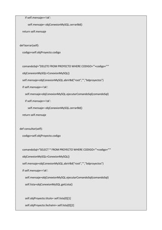 if self.mensaje=='ok':
self.mensaje= objConexionMySQL.cerrarBd()
return self.mensaje
def borrar(self):
codigo=self.objProyecto.codigo
comandoSql="DELETE FROM PROYECTO WHERE CODIGO='"+codigo+"'"
objConexionMySQL=ConexionMySQL()
self.mensaje=objConexionMySQL.abrirBd("root","","bdproyectos")
if self.mensaje=='ok':
self.mensaje=objConexionMySQL.ejecutarComandoSql(comandoSql)
if self.mensaje=='ok':
self.mensaje= objConexionMySQL.cerrarBd()
return self.mensaje
def consultar(self):
codigo=self.objProyecto.codigo
comandoSql="SELECT * FROM PROYECTO WHERE CODIGO='"+codigo+"'"
objConexionMySQL=ConexionMySQL()
self.mensaje=objConexionMySQL.abrirBd("root","","bdproyectos")
if self.mensaje=='ok':
self.mensaje=objConexionMySQL.ejecutarComandoSql(comandoSql)
self.lista=objConexionMySQL.getLista()
self.objProyecto.titulo= self.lista[0][1]
self.objProyecto.fechaIni= self.lista[0][2]
 