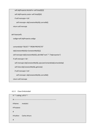 self.objProyecto.fechaFin= self.lista[0][3]
self.objProyecto.costo= self.lista[0][4]
if self.mensaje=='ok':
self.mensaje= objConexionMySQL.cerrarBd()
return self.mensaje
def listar(self):
codigo=self.objProyecto.codigo
comandoSql="SELECT * FROM PROYECTO"
objConexionMySQL=ConexionMySQL()
self.mensaje=objConexionMySQL.abrirBd("root","","bdproyectos")
if self.mensaje=='ok':
self.mensaje=objConexionMySQL.ejecutarComandoSql(comandoSql)
self.lista=objConexionMySQL.getLista()
if self.mensaje=='ok':
self.mensaje= objConexionMySQL.cerrarBd()
return self.mensaje
6.2.3 Clase CtrActividad
# -*- coding: utf-8 -*-
#-------------------------------------------------------------------------------
# Name: module1
# Purpose:
#
# Author: Carlos Arturo
#
 