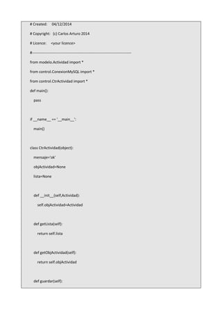 # Created: 04/12/2014
# Copyright: (c) Carlos Arturo 2014
# Licence: <your licence>
#-------------------------------------------------------------------------------
from modelo.Actividad import *
from control.ConexionMySQL import *
from control.CtrActividad import *
def main():
pass
if __name__ == '__main__':
main()
class CtrActividad(object):
mensaje='ok'
objActividad=None
lista=None
def __init__(self,Actividad):
self.objActividad=Actividad
def getLista(self):
return self.lista
def getObjActividad(self):
return self.objActividad
def guardar(self):
 