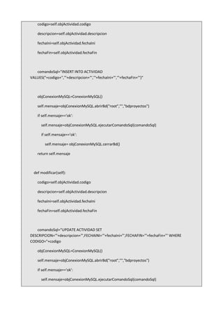 codigo=self.objActividad.codigo
descripcion=self.objActividad.descripcion
fechaIni=self.objActividad.fechaIni
fechaFin=self.objActividad.fechaFin
comandoSql="INSERT INTO ACTIVIDAD
VALUES("+codigo+",'"+descripcion+"','"+fechaIni+"','"+fechaFin+"')"
objConexionMySQL=ConexionMySQL()
self.mensaje=objConexionMySQL.abrirBd("root","","bdproyectos")
if self.mensaje=='ok':
self.mensaje=objConexionMySQL.ejecutarComandoSql(comandoSql)
if self.mensaje=='ok':
self.mensaje= objConexionMySQL.cerrarBd()
return self.mensaje
def modificar(self):
codigo=self.objActividad.codigo
descripcion=self.objActividad.descripcion
fechaIni=self.objActividad.fechaIni
fechaFin=self.objActividad.fechaFin
comandoSql="UPDATE ACTIVIDAD SET
DESCRIPCION='"+descripcion+"',FECHAINI='"+fechaIni+"',FECHAFIN='"+fechaFin+"' WHERE
CODIGO="+codigo
objConexionMySQL=ConexionMySQL()
self.mensaje=objConexionMySQL.abrirBd("root","","bdproyectos")
if self.mensaje=='ok':
self.mensaje=objConexionMySQL.ejecutarComandoSql(comandoSql)
 