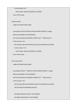 if self.mensaje=='ok':
self.mensaje= objConexionMySQL.cerrarBd()
return self.mensaje
def borrar(self):
codigo=self.objActividad.codigo
comandoSql="DELETE FROM ACTIVIDAD WHERE CODIGO="+codigo
objConexionMySQL=ConexionMySQL()
self.mensaje=objConexionMySQL.abrirBd("root","","bdproyectos")
if self.mensaje=='ok':
self.mensaje=objConexionMySQL.ejecutarComandoSql(comandoSql)
if self.mensaje=='ok':
self.mensaje= objConexionMySQL.cerrarBd()
return self.mensaje
def consultar(self):
codigo=self.objActividad.codigo
comandoSql="SELECT * FROM ACTIVIDAD WHERE CODIGO="+codigo
objConexionMySQL=ConexionMySQL()
self.mensaje=objConexionMySQL.abrirBd("root","","bdproyectos")
if self.mensaje=='ok':
self.mensaje=objConexionMySQL.ejecutarComandoSql(comandoSql)
self.lista=objConexionMySQL.getLista()
self.objActividad.descripcion= self.lista[0][1]
self.objActividad.fechaIni= self.lista[0][2]
 