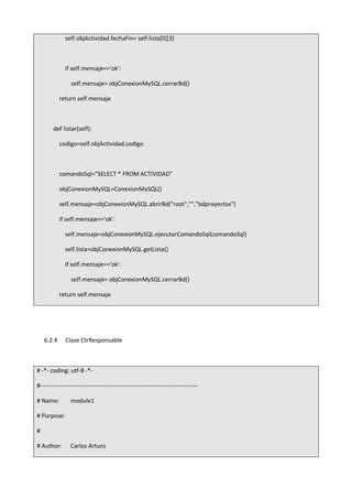 self.objActividad.fechaFin= self.lista[0][3]
if self.mensaje=='ok':
self.mensaje= objConexionMySQL.cerrarBd()
return self.mensaje
def listar(self):
codigo=self.objActividad.codigo
comandoSql="SELECT * FROM ACTIVIDAD"
objConexionMySQL=ConexionMySQL()
self.mensaje=objConexionMySQL.abrirBd("root","","bdproyectos")
if self.mensaje=='ok':
self.mensaje=objConexionMySQL.ejecutarComandoSql(comandoSql)
self.lista=objConexionMySQL.getLista()
if self.mensaje=='ok':
self.mensaje= objConexionMySQL.cerrarBd()
return self.mensaje
6.2.4 Clase CtrResponsable
# -*- coding: utf-8 -*-
#-------------------------------------------------------------------------------
# Name: module1
# Purpose:
#
# Author: Carlos Arturo
 