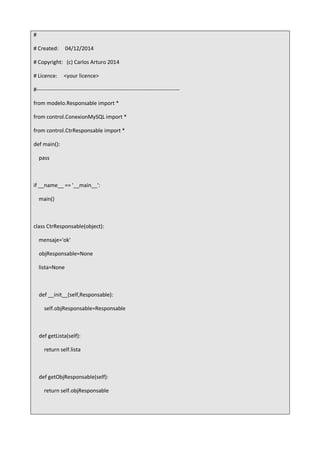 #
# Created: 04/12/2014
# Copyright: (c) Carlos Arturo 2014
# Licence: <your licence>
#-------------------------------------------------------------------------------
from modelo.Responsable import *
from control.ConexionMySQL import *
from control.CtrResponsable import *
def main():
pass
if __name__ == '__main__':
main()
class CtrResponsable(object):
mensaje='ok'
objResponsable=None
lista=None
def __init__(self,Responsable):
self.objResponsable=Responsable
def getLista(self):
return self.lista
def getObjResponsable(self):
return self.objResponsable
 