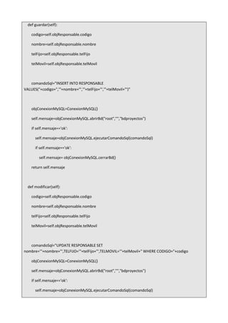 def guardar(self):
codigo=self.objResponsable.codigo
nombre=self.objResponsable.nombre
telFijo=self.objResponsable.telFijo
telMovil=self.objResponsable.telMovil
comandoSql="INSERT INTO RESPONSABLE
VALUES("+codigo+",'"+nombre+"','"+telFijo+"','"+telMovil+"')"
objConexionMySQL=ConexionMySQL()
self.mensaje=objConexionMySQL.abrirBd("root","","bdproyectos")
if self.mensaje=='ok':
self.mensaje=objConexionMySQL.ejecutarComandoSql(comandoSql)
if self.mensaje=='ok':
self.mensaje= objConexionMySQL.cerrarBd()
return self.mensaje
def modificar(self):
codigo=self.objResponsable.codigo
nombre=self.objResponsable.nombre
telFijo=self.objResponsable.telFijo
telMovil=self.objResponsable.telMovil
comandoSql="UPDATE RESPONSABLE SET
nombre='"+nombre+"',TELFIJO='"+telFijo+"',TELMOVIL='"+telMovil+" WHERE CODIGO="+codigo
objConexionMySQL=ConexionMySQL()
self.mensaje=objConexionMySQL.abrirBd("root","","bdproyectos")
if self.mensaje=='ok':
self.mensaje=objConexionMySQL.ejecutarComandoSql(comandoSql)
 