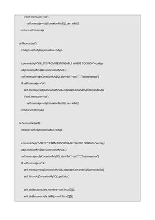 if self.mensaje=='ok':
self.mensaje= objConexionMySQL.cerrarBd()
return self.mensaje
def borrar(self):
codigo=self.objResponsable.codigo
comandoSql="DELETE FROM RESPONSABLE WHERE CODIGO="+codigo
objConexionMySQL=ConexionMySQL()
self.mensaje=objConexionMySQL.abrirBd("root","","bdproyectos")
if self.mensaje=='ok':
self.mensaje=objConexionMySQL.ejecutarComandoSql(comandoSql)
if self.mensaje=='ok':
self.mensaje= objConexionMySQL.cerrarBd()
return self.mensaje
def consultar(self):
codigo=self.objResponsable.codigo
comandoSql="SELECT * FROM RESPONSABLE WHERE CODIGO="+codigo
objConexionMySQL=ConexionMySQL()
self.mensaje=objConexionMySQL.abrirBd("root","","bdproyectos")
if self.mensaje=='ok':
self.mensaje=objConexionMySQL.ejecutarComandoSql(comandoSql)
self.lista=objConexionMySQL.getLista()
self.objResponsable.nombre= self.lista[0][1]
self.objResponsable.telFijo= self.lista[0][2]
 