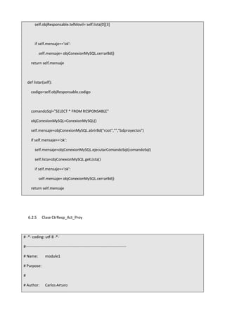 self.objResponsable.telMovil= self.lista[0][3]
if self.mensaje=='ok':
self.mensaje= objConexionMySQL.cerrarBd()
return self.mensaje
def listar(self):
codigo=self.objResponsable.codigo
comandoSql="SELECT * FROM RESPONSABLE"
objConexionMySQL=ConexionMySQL()
self.mensaje=objConexionMySQL.abrirBd("root","","bdproyectos")
if self.mensaje=='ok':
self.mensaje=objConexionMySQL.ejecutarComandoSql(comandoSql)
self.lista=objConexionMySQL.getLista()
if self.mensaje=='ok':
self.mensaje= objConexionMySQL.cerrarBd()
return self.mensaje
6.2.5 Clase CtrResp_Act_Proy
# -*- coding: utf-8 -*-
#-------------------------------------------------------------------------------
# Name: module1
# Purpose:
#
# Author: Carlos Arturo
 