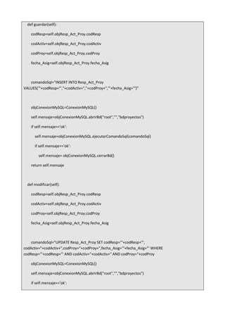 def guardar(self):
codResp=self.objResp_Act_Proy.codResp
codActiv=self.objResp_Act_Proy.codActiv
codProy=self.objResp_Act_Proy.codProy
fecha_Asig=self.objResp_Act_Proy.fecha_Asig
comandoSql="INSERT INTO Resp_Act_Proy
VALUES('"+codResp+"',"+codActiv+","+codProy+",'"+fecha_Asig+"')"
objConexionMySQL=ConexionMySQL()
self.mensaje=objConexionMySQL.abrirBd("root","","bdproyectos")
if self.mensaje=='ok':
self.mensaje=objConexionMySQL.ejecutarComandoSql(comandoSql)
if self.mensaje=='ok':
self.mensaje= objConexionMySQL.cerrarBd()
return self.mensaje
def modificar(self):
codResp=self.objResp_Act_Proy.codResp
codActiv=self.objResp_Act_Proy.codActiv
codProy=self.objResp_Act_Proy.codProy
fecha_Asig=self.objResp_Act_Proy.fecha_Asig
comandoSql="UPDATE Resp_Act_Proy SET codResp='"+codResp+"',
codActiv="+codActiv+",codProy="+codProy+",fecha_Asig='"+fecha_Asig+"' WHERE
codResp='"+codResp+"' AND codActiv="+codActiv+" AND codProy="+codProy
objConexionMySQL=ConexionMySQL()
self.mensaje=objConexionMySQL.abrirBd("root","","bdproyectos")
if self.mensaje=='ok':
 