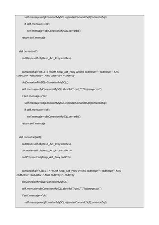 self.mensaje=objConexionMySQL.ejecutarComandoSql(comandoSql)
if self.mensaje=='ok':
self.mensaje= objConexionMySQL.cerrarBd()
return self.mensaje
def borrar(self):
codResp=self.objResp_Act_Proy.codResp
comandoSql="DELETE FROM Resp_Act_Proy WHERE codResp='"+codResp+"' AND
codActiv="+codActiv+" AND codProy="+codProy
objConexionMySQL=ConexionMySQL()
self.mensaje=objConexionMySQL.abrirBd("root","","bdproyectos")
if self.mensaje=='ok':
self.mensaje=objConexionMySQL.ejecutarComandoSql(comandoSql)
if self.mensaje=='ok':
self.mensaje= objConexionMySQL.cerrarBd()
return self.mensaje
def consultar(self):
codResp=self.objResp_Act_Proy.codResp
codActiv=self.objResp_Act_Proy.codActiv
codProy=self.objResp_Act_Proy.codProy
comandoSql="SELECT * FROM Resp_Act_Proy WHERE codResp='"+codResp+"' AND
codActiv="+codActiv+" AND codProy="+codProy
objConexionMySQL=ConexionMySQL()
self.mensaje=objConexionMySQL.abrirBd("root","","bdproyectos")
if self.mensaje=='ok':
self.mensaje=objConexionMySQL.ejecutarComandoSql(comandoSql)
 