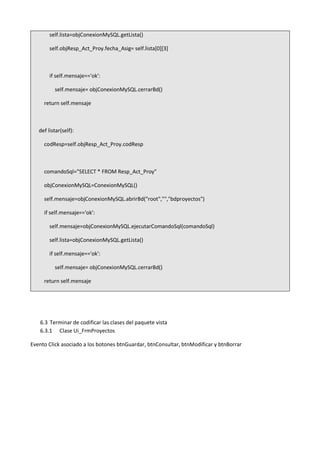 self.lista=objConexionMySQL.getLista()
self.objResp_Act_Proy.fecha_Asig= self.lista[0][3]
if self.mensaje=='ok':
self.mensaje= objConexionMySQL.cerrarBd()
return self.mensaje
def listar(self):
codResp=self.objResp_Act_Proy.codResp
comandoSql="SELECT * FROM Resp_Act_Proy"
objConexionMySQL=ConexionMySQL()
self.mensaje=objConexionMySQL.abrirBd("root","","bdproyectos")
if self.mensaje=='ok':
self.mensaje=objConexionMySQL.ejecutarComandoSql(comandoSql)
self.lista=objConexionMySQL.getLista()
if self.mensaje=='ok':
self.mensaje= objConexionMySQL.cerrarBd()
return self.mensaje
6.3 Terminar de codificar las clases del paquete vista
6.3.1 Clase Ui_FrmProyectos
Evento Click asociado a los botones btnGuardar, btnConsultar, btnModificar y btnBorrar
 