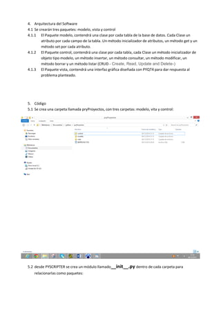 4. Arquitectura del Software
4.1 Se crearán tres paquetes: modelo, vista y control
4.1.1 El Paquete modelo, contendrá una clase por cada tabla de la base de datos. Cada Clase un
atributo por cada campo de la tabla. Un método inicializador de atributos, un método get y un
método set por cada atributo.
4.1.2 El Paquete control, contendrá una clase por cada tabla, cada Clase un método inicializador de
objeto tipo modelo, un método insertar, un método consultar, un método modificar, un
método borrar y un método listar (CRUD - Create, Read, Update and Delete-)
4.1.3 El Paquete vista, contendrá una interfaz gráfica diseñada con PYQT4 para dar respuesta al
problema planteado.
5. Código
5.1 Se crea una carpeta llamada pryProyectos, con tres carpetas: modelo, vita y control:
5.2 desde PYSCRIPTER se crea un módulo llamado__init__.py dentro de cada carpeta para
relacionarlas como paquetes:
 
