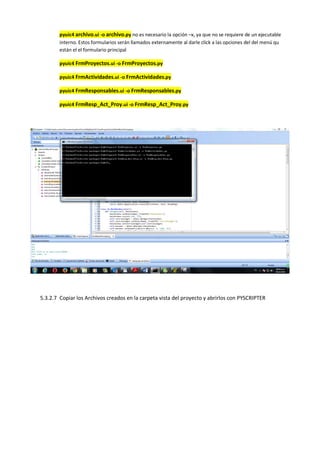 pyuic4 archivo.ui -o archivo.py no es necesario la opción –x, ya que no se requiere de un ejecutable
interno. Estos formularios serán llamados externamente al darle click a las opciones del del menú qu
están el el formulario principal
pyuic4 FrmProyectos.ui -o FrmProyectos.py
pyuic4 FrmActividades.ui -o FrmActividades.py
pyuic4 FrmResponsables.ui -o FrmResponsables.py
pyuic4 FrmResp_Act_Proy.ui -o FrmResp_Act_Proy.py
5.3.2.7 Copiar los Archivos creados en la carpeta vista del proyecto y abrirlos con PYSCRIPTER
 