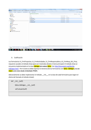 6. Codificación
Los formularios Ui_FrmProyectos, Ui_FrmActividades, Ui_FrmResponsables y Ui_FrmResp_Act_Proy,
requieren acceder al método show (para ser mostrados desde el menú principal). El método show se
encuentra implementado en la clase QWidget del módulo QtGui. Ver http://qt-project.org/doc/qt-
4.8/qtgui.html . Por lo tanto se debe expresar la herencia de los formularios con QtGui. QWidget y no con
object como viene desde el diseñador PYQT4.
Adicionalmente se debe implementar el método __init__, en la clase de cada formulario para lograr el
efecto del llamado al método show():
def __init__(self):
QtGui.QWidget.__init__(self)
self.setupUi(self)
 