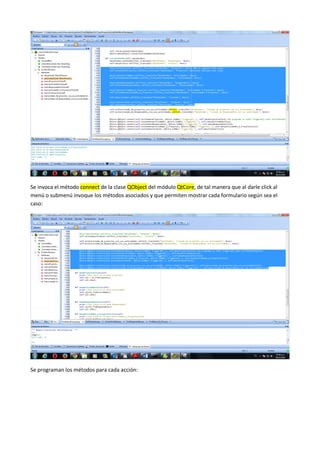 Se invoca el método connect de la clase QObject del módulo QtCore, de tal manera que al darle click al
menú o submenú invoque los métodos asociados y que permiten mostrar cada formulario según sea el
caso:
Se programan los métodos para cada acción:
 