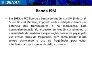 Banda ISMEm 1985, o FCC liberou a banda de freqüência ISM (Industrial, Scientificand Medical), impondo certas restrições técnicas na potência dos transmissores e na modulação. Essa desregulamentação do espectro de freqüência eliminou a necessidade de usuários e organizações terem de pagar pelo uso dessas faixas de freqüência, bem como perder muito tempo planejando o uso de freqüências para evitar interferência com sistemas de rádio existentes.