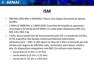 ISM900 MHz (902 MHz a 928 MHz): Possui uma largura de banda de apenas 26 Mhz.2.4GHz (2.4000 GHz a 2.4835 GHZ): Essa faixa de freqüência apresenta uma largura de banda de 83.5MHz e é usada pelos dispositivos 802.11a, 802.11b e 802.11g. 5 GHz: Outra banda livre de licenciamento pelo FCC é a banda de 5.8 GHz. O FCC especifica três bandas UnlicensedNationalInformationInfraestructure – UNII. A UNII opera na faixa de 5 GHz e é formada por três bandas com largura de 100 MHz cada, conhecidas como baixa, média e alta. Os dispositivos compatíveis com 802.11a utilizam estas bandas: Banda Baixa (5,15 GHz a 5,25 GHz)Banda Média (5,25 GHz a 5,35 GHz)Banda Alta (5.725 GHz a 5.825 GHz)