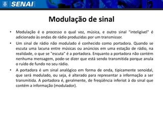 Modulação de sinal Modulação é o processo o qual voz, música, e outro sinal "inteligível" é adicionado às ondas de rádio produzidas por um transmissor. Um sinal de rádio não modulado é conhecido como portadora. Quando se escuta uma lacuna entre músicas ou anúncios em uma estação de rádio, na realidade, o que se "escuta" é a portadora. Enquanto a portadora não contém nenhuma mensagem, pode-se dizer que está sendo transmitida porque anula o ruído de fundo no seu rádio.A portadora é um sinal analógico em forma de onda, tipicamente senoidal, que será modulado, ou seja, é alterado para representar a informação a ser transmitida. A portadora é, geralmente, de freqüência inferiot à do sinal que contém a informação (modulador).