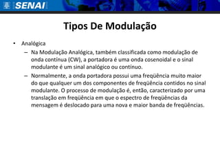 Tipos De ModulaçãoAnalógicaNa Modulação Analógica, também classificada como modulação de onda contínua (CW), a portadora é uma onda cosenoidal e o sinal modulante é um sinal analógico ou contínuo.Normalmente, a onda portadora possui uma freqüência muito maior do que qualquer um dos componentes de freqüência contidos no sinal modulante. O processo de modulação é, então, caracterizado por uma translação em freqüência em que o espectro de freqüências da mensagem é deslocado para uma nova e maior banda de freqüências.