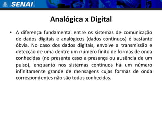 Analógica x DigitalA diferença fundamental entre os sistemas de comunicação de dados digitais e analógicos (dados contínuos) é bastante óbvia. No caso dos dados digitais, envolve a transmissão e detecção de uma dentre um número finito de formas de onda conhecidas (no presente caso a presença ou ausência de um pulso), enquanto nos sistemas contínuos há um número infinitamente grande de mensagens cujas formas de onda correspondentes não são todas conhecidas.