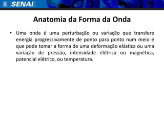 Anatomia da Forma da OndaUma onda é uma perturbação ou variação que transfere energia progressivamente de ponto para ponto num meio e que pode tomar a forma de uma deformação elástica ou uma variação de pressão, intensidade elétrica ou magnética, potencial elétrico, ou temperatura. 