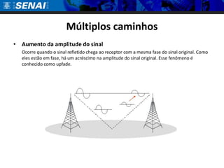 Múltiplos caminhosAumento da amplitude do sinal	Ocorre quando o sinal refletido chega ao receptor com a mesma fase do sinal original. Como eles estão em fase, há um acréscimo na amplitude do sinal original. Esse fenômeno é conhecido como upfade.