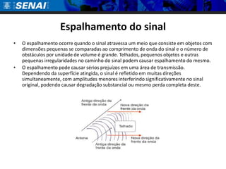 Espalhamento do sinalO espalhamento ocorre quando o sinal atravessa um meio que consiste em objetos com dimensões pequenas se comparadas ao comprimento de onda do sinal e o número de obstáculos por unidade de volume é grande. Telhados, pequenos objetos e outras pequenas irregularidades no caminho do sinal podem causar espalhamento do mesmo.O espalhamento pode causar sérios prejuízos em uma área de transmissão. Dependendo da superfície atingida, o sinal é refletido em muitas direções simultaneamente, com amplitudes menores interferindo significativamente no sinal original, podendo causar degradação substancial ou mesmo perda completa deste. 