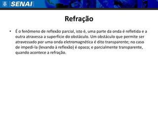 RefraçãoÉ o fenômeno de reflexão parcial, isto é, uma parte da onda é refletida e a outra atravessa a superfície do obstáculo. Um obstáculo que permite ser atravessado por uma onda eletromagnética é dito transparente; no caso de impedi-la (levando à reflexão) é opaco; e parcialmente transparente, quando acontece a refração.