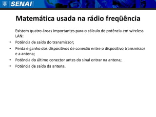 Matemática usada na rádio freqüência	Existem quatro áreas importantes para o cálculo de potência em wireless LAN:Potência de saída do transmissor; Perda e ganho dos dispositivos de conexão entre o dispositivo transmissor e a antena; Potência do último conector antes do sinal entrar na antena; Potência de saída da antena. 