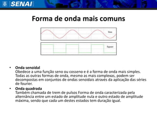Forma de onda mais comunsOnda senoidal Obedece a uma função seno ou cosseno e é a forma de onda mais simples. Todas as outras formas de onda, mesmo as mais complexas, podem ser decompostas em conjuntos de ondas senoidais através da aplicação das séries de fourier. Onda quadradaTambém chamada de trem de pulsos Forma de onda caracterizada pela alternância entre um estado de amplitude nula e outro estado de amplitude máxima, sendo que cada um destes estados tem duração igual.
