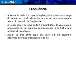 FreqüênciaA forma da onda é a representação gráfica da onda ao longo do tempo e o ciclo de várias ondas em um determinado tempo é chamado de freqüência. A freqüência(f) de uma onda é a quantidade de vezes que a onda oscila em um segundo, conhecido por Hertz (hz), esta a unidade de freqüência. Assim, se uma onda oscila dez vezes em um segundo, podemos dizer que a freqüência é 10 Hz.
